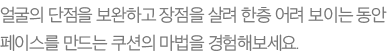 얼굴의 단점을 보완하고 장점을 살려 한층 어려 보이는 동안 페이스를 만드는 쿠션의 마법을 경험해보세요.