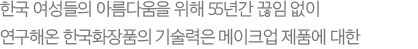 한국 여성들의 아름다움을 위해 55년간 끊임 없이 연구해온 한국화장품의 기술력은 메이크업 제품에 대한