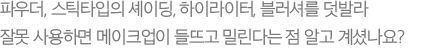 파우더, 스틱타입의 셰이딩, 하이라이터, 블러셔를 덧발라 잘못 사용하면 메이크업이 들뜨고 밀린다는 점 알고 계셨나요?