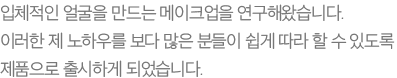 입체적인 얼굴을 만드는 메이크업을 연구해왔습니다. 이러한 제 노하우를 보다 많은 분들이 쉽게 따라 할 수 있도록 제품으로 출시하게 되었습니다.