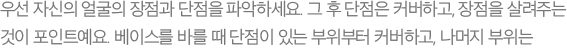 우선 자신의 얼굴의 장점과 단점을 파악하세요. 그 후 단점은 커버하고, 장점을 살려주는 것이 포인트예요. 베이스를 바를 때 단점이 있는 부위부터 커버하고, 나머지 부위는