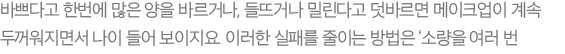 바쁘다고 한번에 많은 양을 바르거나, 들뜨거나 밀린다고 덧바르면 메이크업이 계속 두꺼워지면서 나이 들어 보이지요. 이러한 실패를 줄이는 방법은 ‘소량을 여러 번