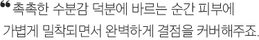 촉촉한 수분감 덕분에 바르는 순간 피부에 가볍게 밀착되면서 완벽하게 결점을 커버해주죠.