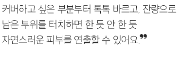 커버하고 싶은 부분부터 톡톡 바르고, 잔량으로 남은 부위를 터치하면 한 듯 안 한 듯 자연스러운 피부를 연출할 수 있어요.