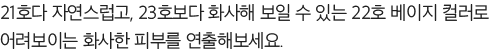 21호다 자연스럽고, 23호보다 화사해 보일 수 있는 22호 베이지 컬러로 어려보이는 화사한 피부를 연출해보세요.