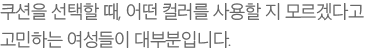 쿠션을 선택할 때, 어떤 컬러를 사용할 지 모르겠다고 고민하는 여성들이 대부분입니다.