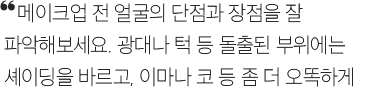 메이크업 전 얼굴의 단점과 장점을 잘 파악해보세요. 광대나 턱 등 돌출된 부위에는 셰이딩을 바르고