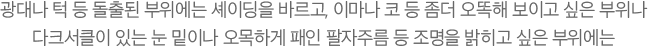 광대나 턱 등 돌출된 부위에는 셰이딩을 바르고, 이마나 코 등 좀더 오똑해 보이고 싶은 부위나 다크서클이 있는 눈 밑이나 오목하게 패인 팔자주름 등 조명을 밝히고 싶은 부위에는