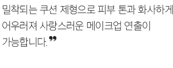 밀착되는 쿠션 제형으로 피부 톤과 화사하게 어우러져 사랑스러운 메이크업 연출이 가능합니다.